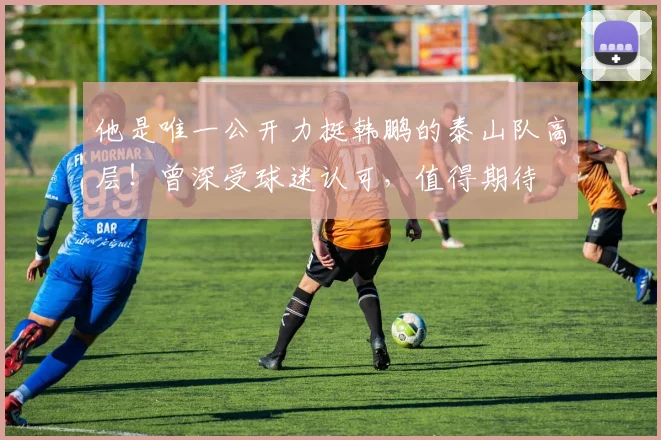 他是唯一公开力挺韩鹏的泰山队高层!曾深受球迷认可,值得期待
