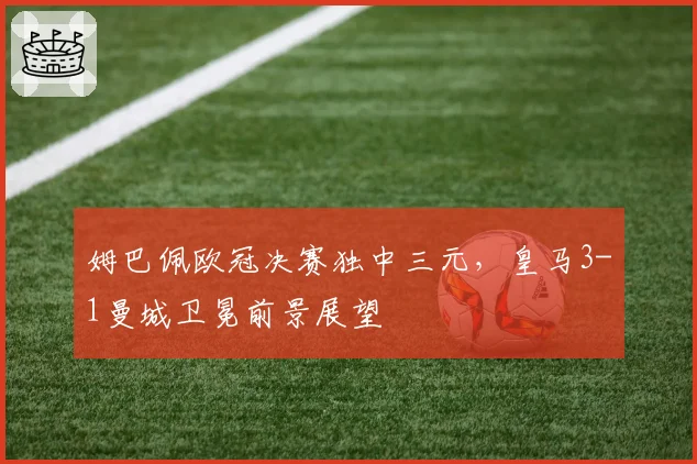 姆巴佩欧冠决赛独中三元,皇马3-1曼城卫冕前景展望