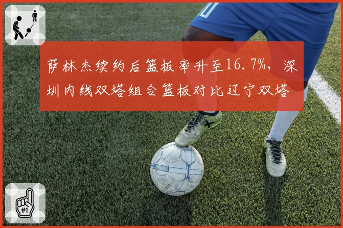 萨林杰续约后篮板率升至16.7%,深圳内线双塔组合篮板对比辽宁双塔