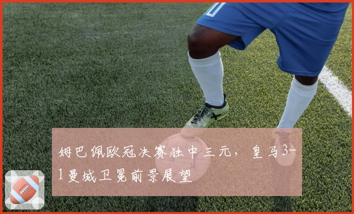 姆巴佩欧冠决赛独中三元,皇马3-1曼城卫冕前景展望