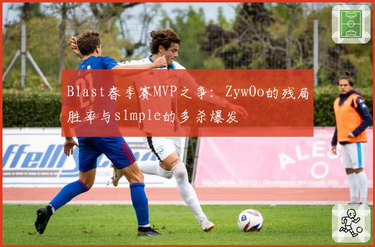 Blast春季赛MVP之争:ZywOo的残局胜率与s1mple的多杀爆发
