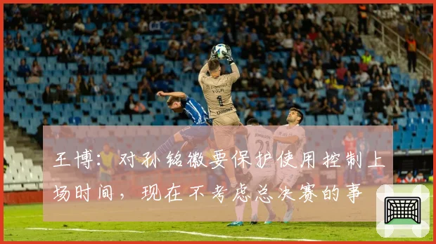 王博:对孙铭徽要保护使用控制上场时间,现在不考虑总决赛的事
