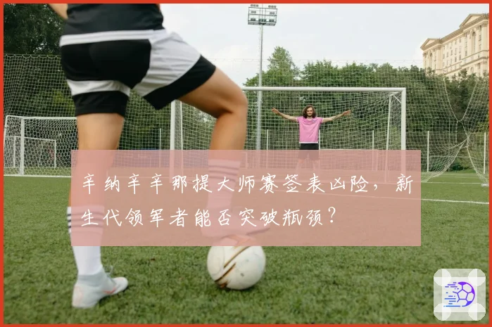 辛纳辛辛那提大师赛签表凶险,新生代领军者能否突破瓶颈?
