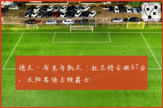 德文·布克与凯文·杜兰特合砍67分,太阳客场击败爵士