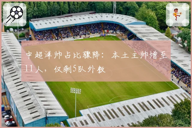 中超洋帅占比骤降：本土主帅增至11人，仅剩5队外教