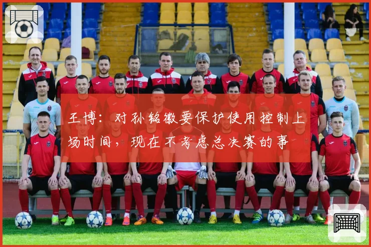 王博:对孙铭徽要保护使用控制上场时间,现在不考虑总决赛的事