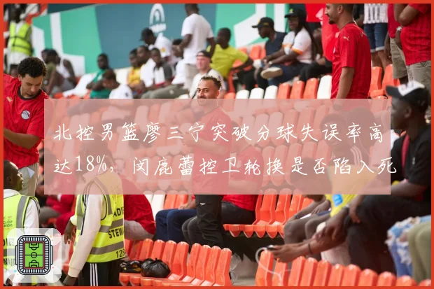 北控男篮廖三宁突破分球失误率高达18%，闵鹿蕾控卫轮换是否陷入死结？