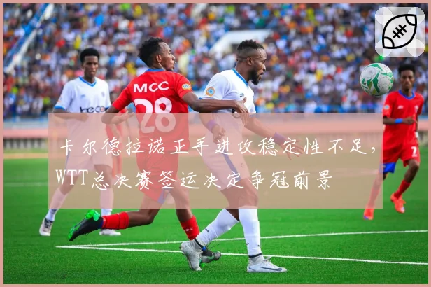 卡尔德拉诺正手进攻稳定性不足，WTT总决赛签运决定争冠前景