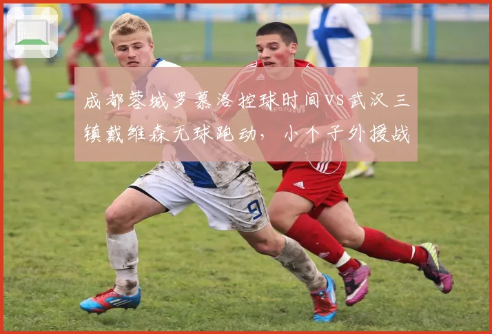 成都蓉城罗慕洛控球时间vs武汉三镇戴维森无球跑动，小个子外援战术权重解析