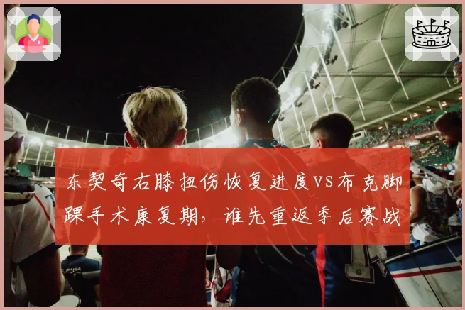 东契奇右膝扭伤恢复进度vs布克脚踝手术康复期，谁先重返季后赛战场