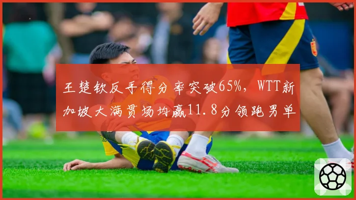 王楚钦反手得分率突破65%，WTT新加坡大满贯场均赢11.8分领跑男单
