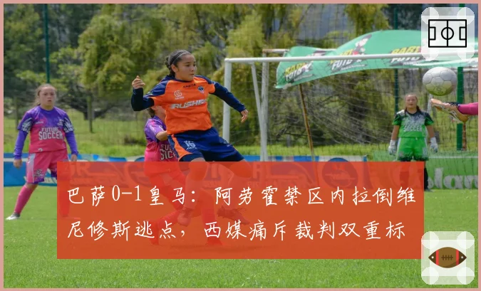 巴萨0-1皇马:阿劳霍禁区内拉倒维尼修斯逃点,西媒痛斥裁判双重标准
