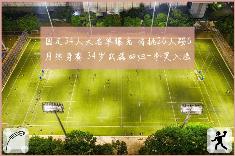 国足34人大名单曝光 将挑26人踢6月热身赛 34岁武磊回归+李昊入选