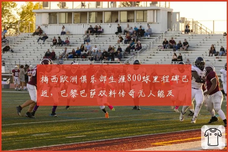 梅西欧洲俱乐部生涯800球里程碑已近,巴黎巴萨双料传奇无人能及