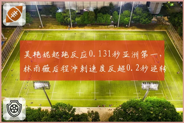 吴艳妮起跑反应0.131秒亚洲第一，林雨薇后程冲刺速度反超0.2秒逆转胜