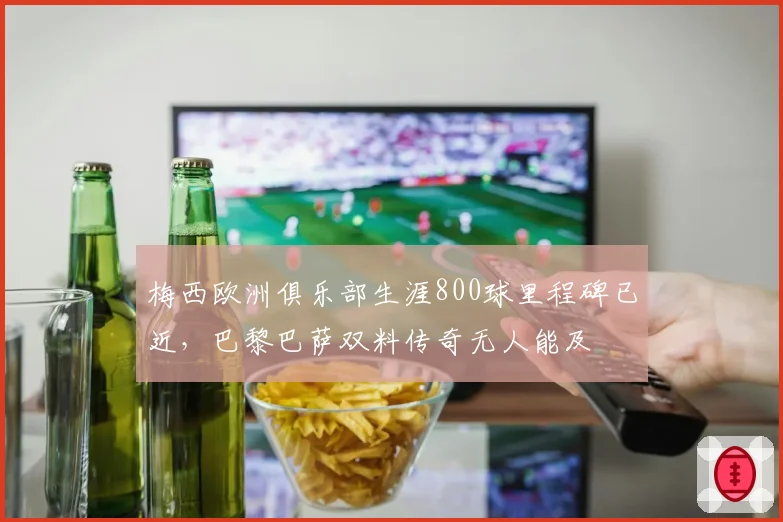 梅西欧洲俱乐部生涯800球里程碑已近,巴黎巴萨双料传奇无人能及