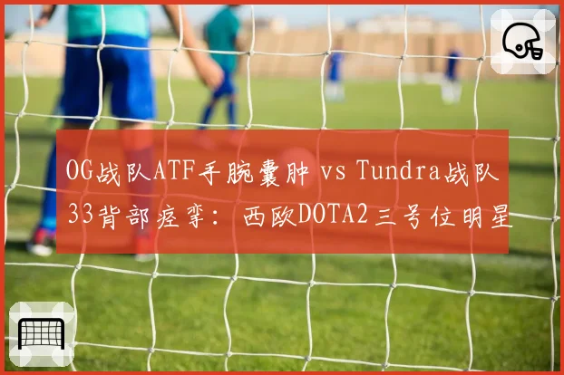 OG战队ATF手腕囊肿 vs Tundra战队33背部痉挛：西欧DOTA2三号位明星康复进度对比