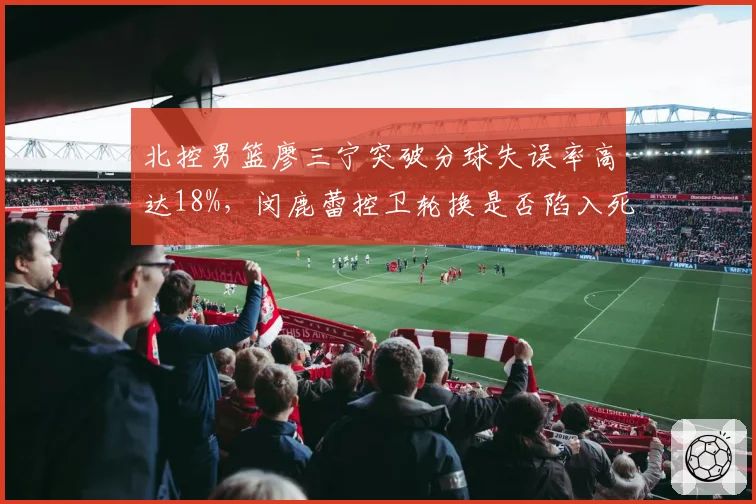 北控男篮廖三宁突破分球失误率高达18%，闵鹿蕾控卫轮换是否陷入死结？
