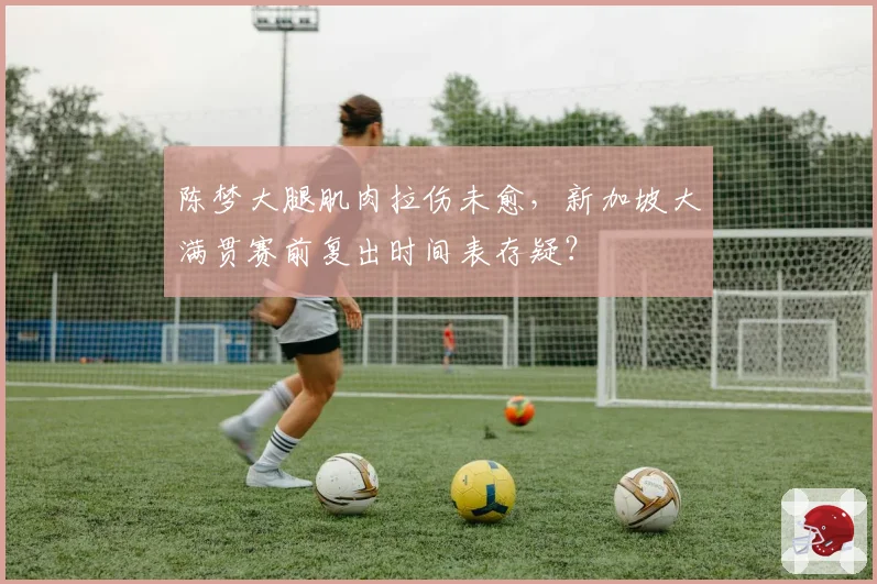 陈梦大腿肌肉拉伤未愈,新加坡大满贯赛前复出时间表存疑?