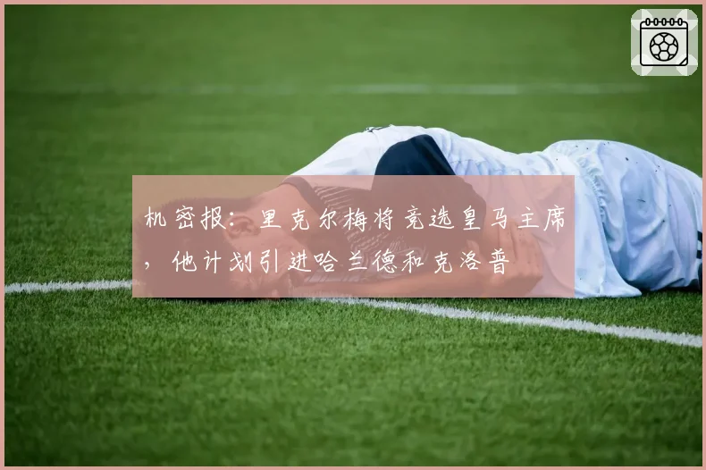 机密报：里克尔梅将竞选皇马主席，他计划引进哈兰德和克洛普