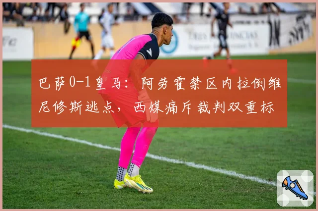 巴萨0-1皇马:阿劳霍禁区内拉倒维尼修斯逃点,西媒痛斥裁判双重标准