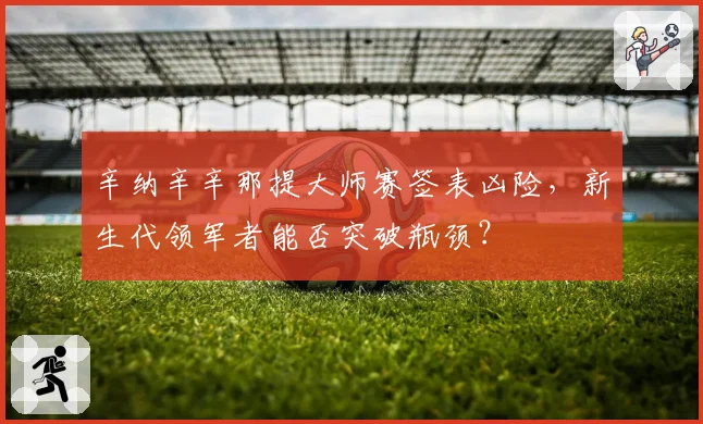 辛纳辛辛那提大师赛签表凶险,新生代领军者能否突破瓶颈?