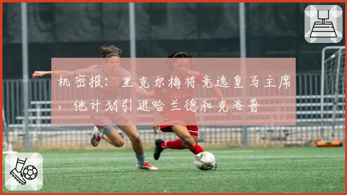 机密报：里克尔梅将竞选皇马主席，他计划引进哈兰德和克洛普
