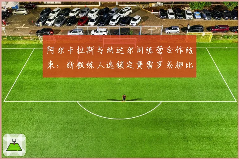 阿尔卡拉斯与纳达尔训练营合作结束,新教练人选锁定费雷罗或柳比西奇