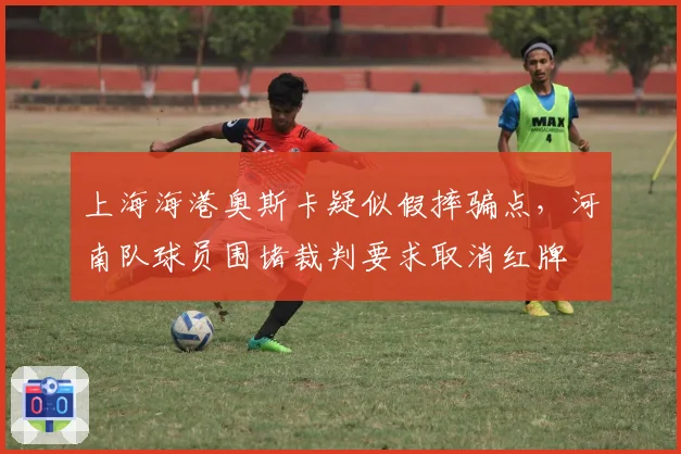 上海海港奥斯卡疑似假摔骗点,河南队球员围堵裁判要求取消红牌