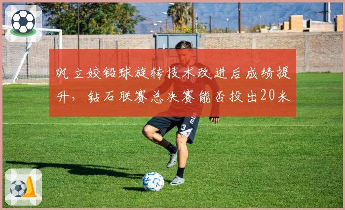 巩立姣铅球旋转技术改进后成绩提升,钻石联赛总决赛能否投出20米?