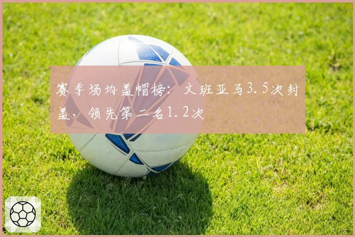 赛季场均盖帽榜:文班亚马3.5次封盖,领先第二名1.2次