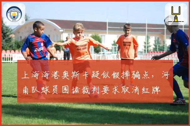 上海海港奥斯卡疑似假摔骗点,河南队球员围堵裁判要求取消红牌