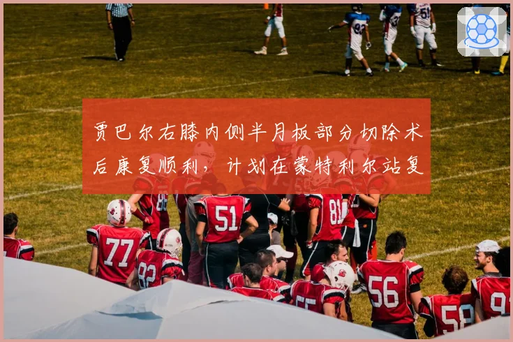 贾巴尔右膝内侧半月板部分切除术后康复顺利,计划在蒙特利尔站复出