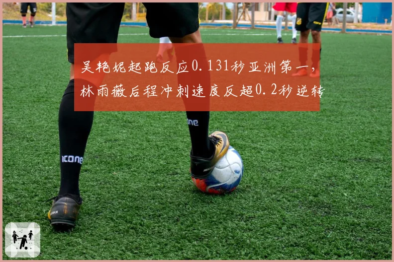 吴艳妮起跑反应0.131秒亚洲第一，林雨薇后程冲刺速度反超0.2秒逆转胜