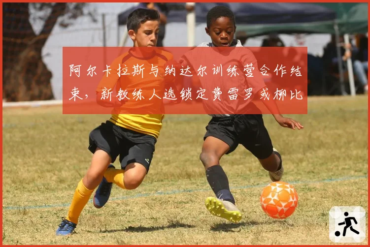 阿尔卡拉斯与纳达尔训练营合作结束,新教练人选锁定费雷罗或柳比西奇